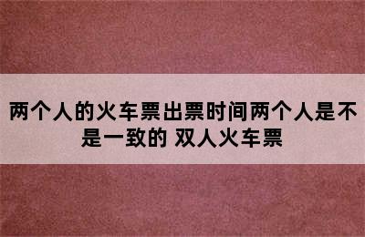 两个人的火车票出票时间两个人是不是一致的 双人火车票